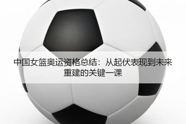 中国女篮奥运资格总结：从起伏表现到未来重建的关键一课 - maiqiuzhan